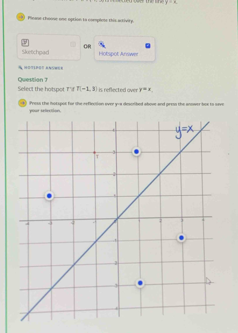 is renected over the line y=x. 
Please choose one option to complete this activity.
9
OR
Sketchpad Hotspot Answer
HOTSPOT ANSWER
Question 7
Select the hotspot T'if T(-1,3) is reflected over y=x_.
→ Press the hotspot for the reflection over y=x described above and press the answer box to save
your selection.