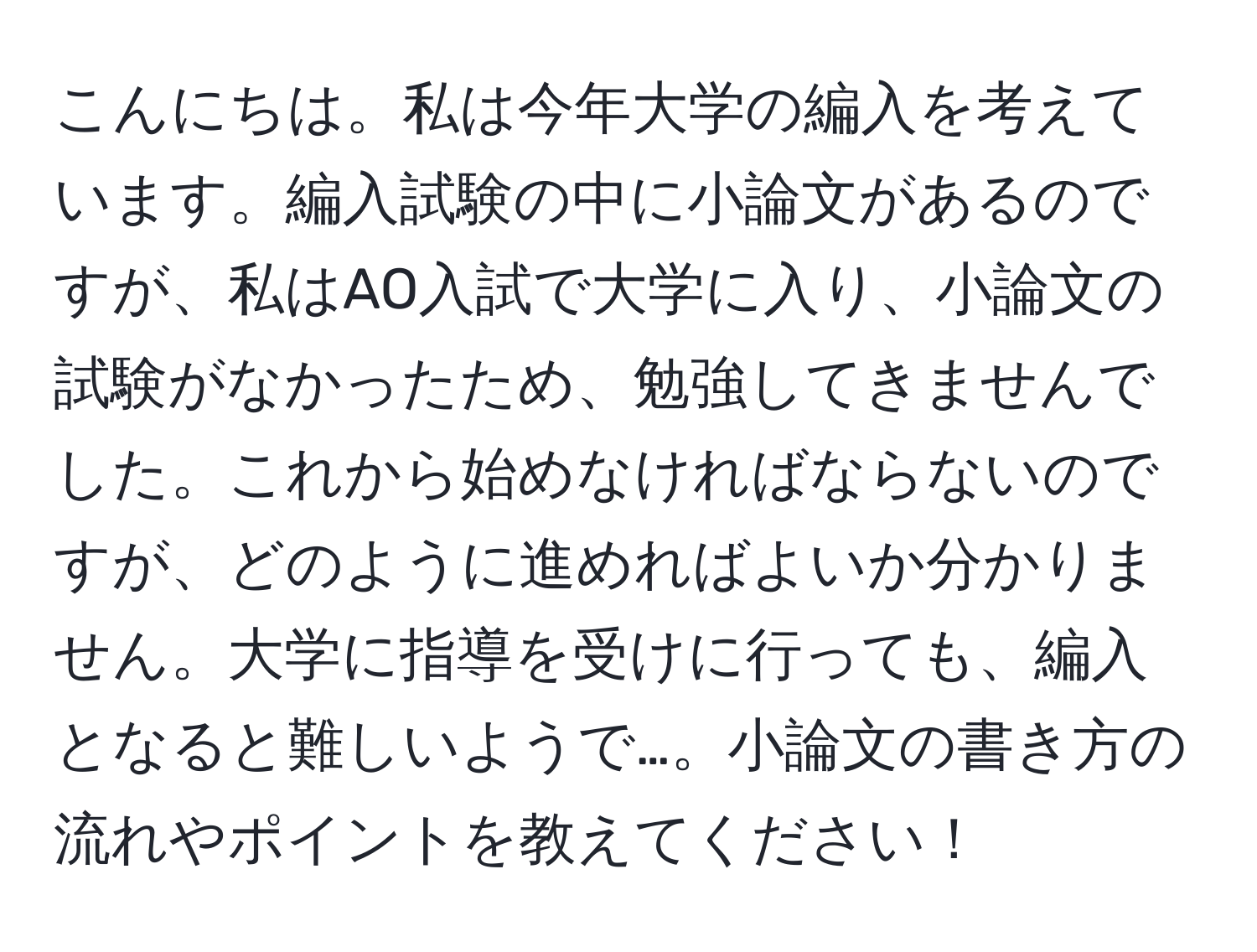 こんにちは。私は今年大学の編入を考えています。編入試験の中に小論文があるのですが、私はAO入試で大学に入り、小論文の試験がなかったため、勉強してきませんでした。これから始めなければならないのですが、どのように進めればよいか分かりません。大学に指導を受けに行っても、編入となると難しいようで…。小論文の書き方の流れやポイントを教えてください！