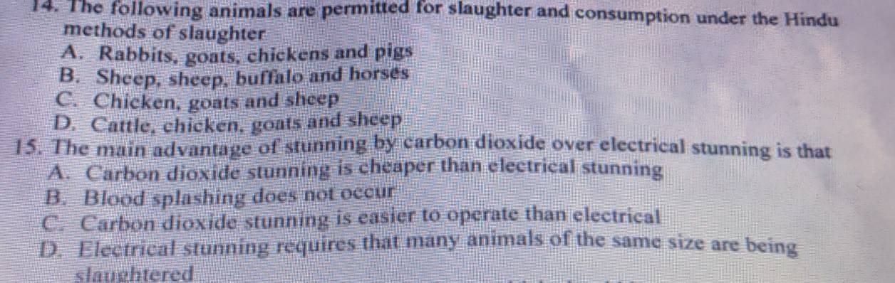 The following animals are permitted for slaughter and consumption under the Hindu
methods of slaughter
A. Rabbits, goats, chickens and pigs
B. Sheep, sheep, buffalo and horses
C. Chicken, goats and sheep
D. Cattle, chicken, goats and sheep
15. The main advantage of stunning by carbon dioxide over electrical stunning is that
A. Carbon dioxide stunning is cheaper than electrical stunning
B. Blood splashing does not occur
C. Carbon dioxide stunning is easier to operate than electrical
D. Electrical stunning requires that many animals of the same size are being
slaughtered