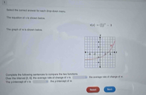Select the correct anwer for each drop-down menu. 
The equation of v is shown beow
v(x)=( 3/4 )^x-a
The graph of w is shown below. 
Complate the following sentences to compare the two functions. 
Over the interval (0,0) the average rate of change of v is . the average rate of change of w
The jintercept of v is the y-intercept of w
Resel Next