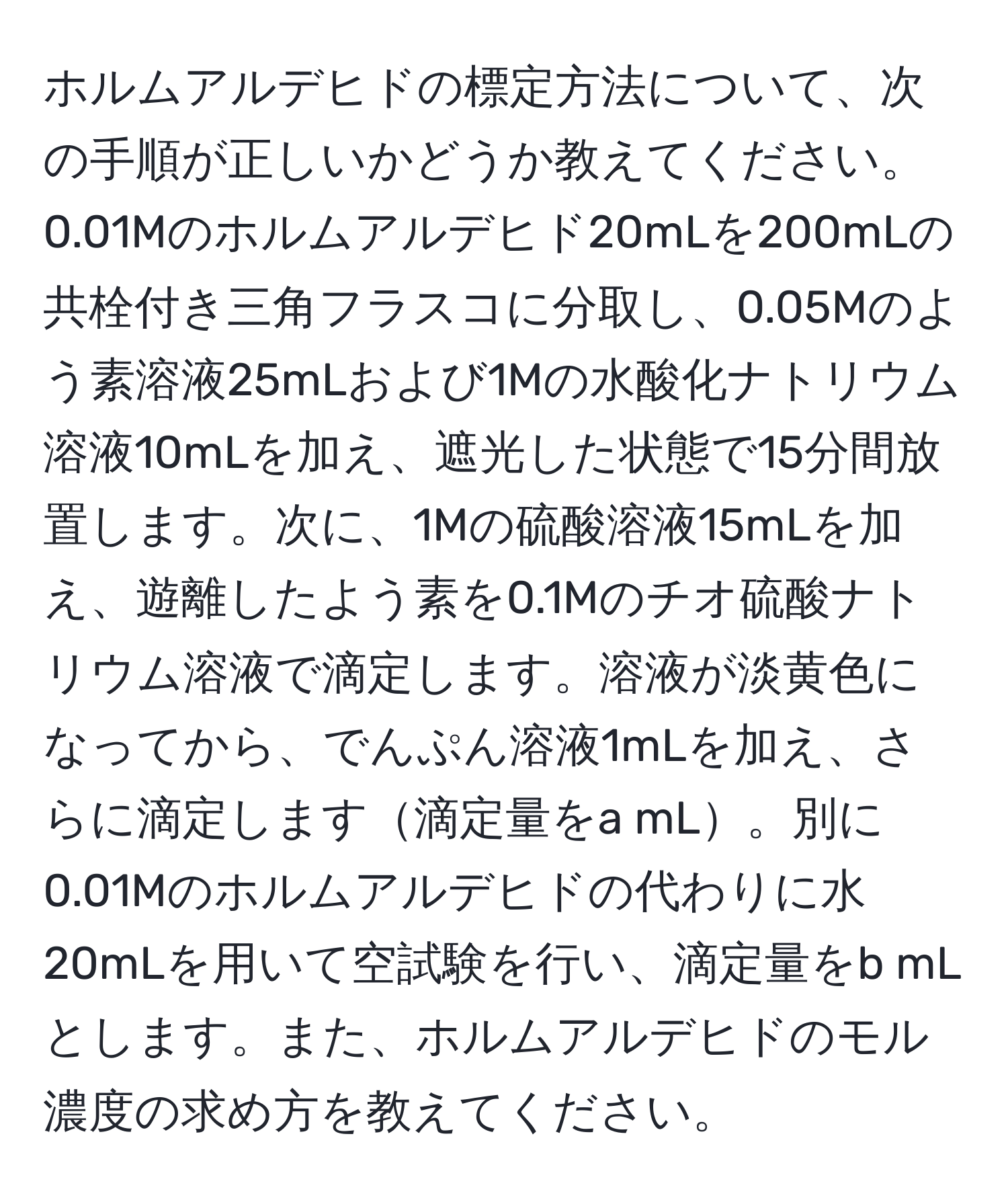 ホルムアルデヒドの標定方法について、次の手順が正しいかどうか教えてください。0.01Mのホルムアルデヒド20mLを200mLの共栓付き三角フラスコに分取し、0.05Mのよう素溶液25mLおよび1Mの水酸化ナトリウム溶液10mLを加え、遮光した状態で15分間放置します。次に、1Mの硫酸溶液15mLを加え、遊離したよう素を0.1Mのチオ硫酸ナトリウム溶液で滴定します。溶液が淡黄色になってから、でんぷん溶液1mLを加え、さらに滴定します滴定量をa mL。別に0.01Mのホルムアルデヒドの代わりに水20mLを用いて空試験を行い、滴定量をb mLとします。また、ホルムアルデヒドのモル濃度の求め方を教えてください。