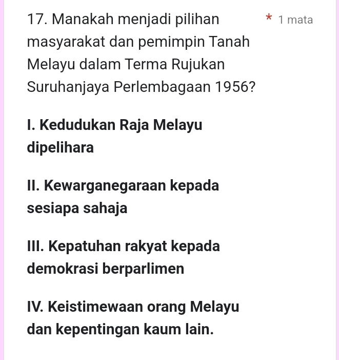 Manakah menjadi pilihan 1 mata
masyarakat dan pemimpin Tanah
Melayu dalam Terma Rujukan
Suruhanjaya Perlembagaan 1956?
I. Kedudukan Raja Melayu
dipelihara
II. Kewarganegaraan kepada
sesiapa sahaja
III. Kepatuhan rakyat kepada
demokrasi berparlimen
IV. Keistimewaan orang Melayu
dan kepentingan kaum lain.