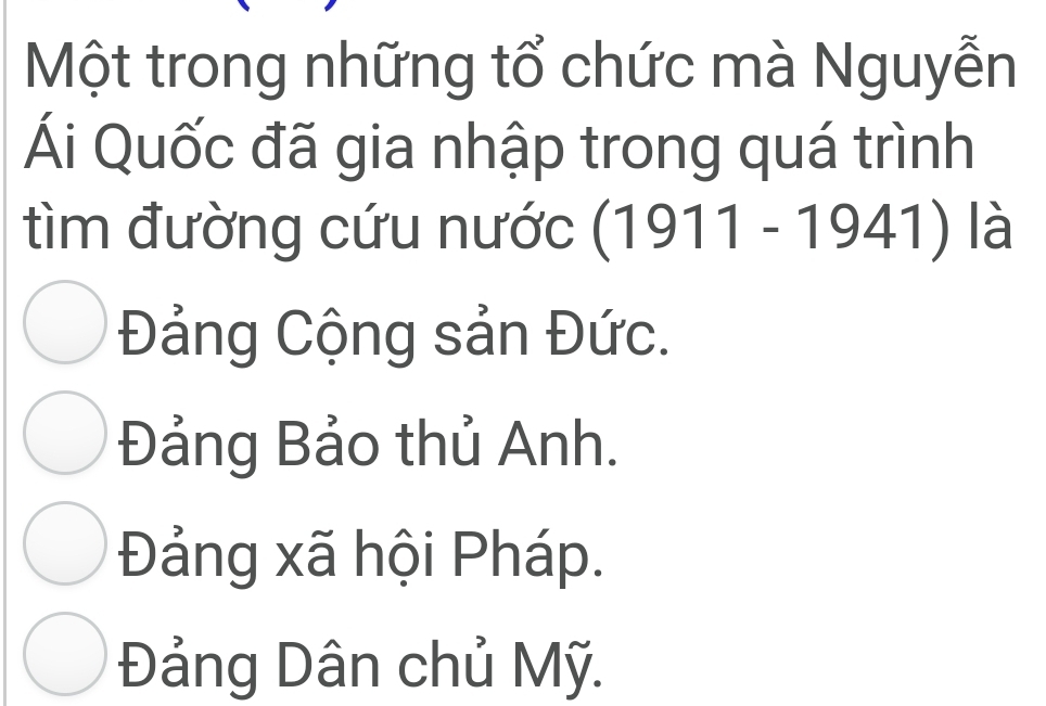 Một trong những tổ chức mà Nguyễn
Ái Quốc đã gia nhập trong quá trình
tìm đường cứu nước : (1911 - 1941) là
Đảng Cộng sản Đức.
Đảng Bảo thủ Anh.
Đảng xã hội Pháp.
Đảng Dân chủ Mỹ.