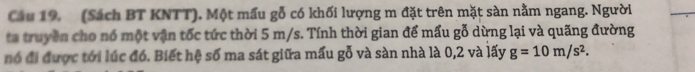 (Sách BT KNTT). Một mấu gỗ có khối lượng m đặt trên mặt sàn nằm ngang. Người 
ta truyền cho nó một vận tốc tức thời 5 m/s. Tính thời gian để mấu gỗ dừng lại và quãng đường 
nó đi được tới lúc đó. Biết hệ số ma sát giữa mấu gỗ và sàn nhà là 0, 2 và lấy g=10m/s^2.