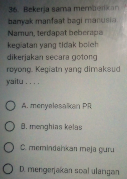 Bekerja sama memberikan
banyak manfaat bagi manusia.
Namun, terdapat beberapa
kegiatan yang tidak boleh
dikerjakan secara gotong
royong. Kegiatn yang dimaksud
yaitu . . . .
A. menyelesaikan PR
B. menghias kelas
C. memindahkan meja guru
D. mengerjakan soal ulangan