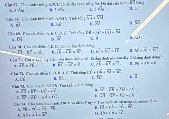 Cầu 67. Cho hình vuông ABCD có độ dài cạnh bằng 5a. Độ dài của vectơ vector BD bàng
A. 5sqrt(3)a. B. 5sqrt(2)a. C. 5sqrt(3)a. D. 5a .
Câu 68. Cho hình bình hành ABMN. Tính tổng vector NA+vector NM.
A. vector BA. B. vector AM. C. vector NB. D. vector BN
Câu 69. Cho các điểm A, B, C, D, E. Tính tổng vector DB+vector AC+vector CD+vector BA.
A. vector DA. B. vector BC. C. vector 0. D. vector AD.
Câu 70. Cho các điểm /, K, C. Tìm khẳng định đúng.
A vector CI-vector KC=vector IK. B. vector IK-vector CK=vector IC. C. vector IC+vector KC=vector IK. D. vector IK+vector IC=vector KC.
Câu 71. Gọi K là dung điểm của đoạn thẳng AB. Khẳng định nào sau đây là khẳng định đúng?
A. vector AK=vector BK. B. vector BK+vector AK=vector 0. C. vector AK-vector BK=vector 0. D. BK+AK=0.
Câu 72, Cho các điểm C, D, B, A, E. Tính tổng vector CD+vector DB+vector BA+vector AC.
A. vector CE. B. vector DA, C. vector EC. D. vector 0.
Câu 73, Cho tử giác EFGH. Tìm khẳng định đúng
A. vector FG+vector EF=vector HE-vector HG
B. vector EG-vector EH=vector FH-vector FG.
C. vector EF-vector EH=vector GH+vector FG.
D. vector GH-vector GF=vector FE+vector EH.
Câu 74, Cho hình bình hành ABCD và điểm P tùy ý. Tìm mệnh đề sai trong các mệnh đề sau.
A. vector PB-vector PC=vector PA-vector PD.
B. vector PA-vector PB=vector PD-vector PC.
C. vector AB+vector AD=vector AC.
D. vector AB+vector CB=vector AC.