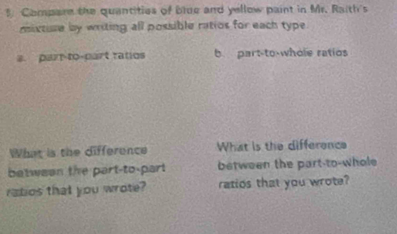 Compare the quantities of blue and yellow paint in Mr. Raith's 
mixtuse by writing all possible ratios for each type. 
a. par-to-part ratos b part-to-whole ratios 
What is the difference What is the difference 
between the part-to-part between the part-to-whole 
ratios that you wrote? ratios that you wrote?