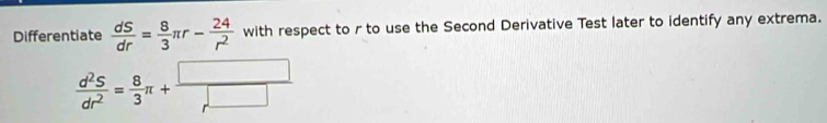 Differentiate  dS/dr = 8/3 π r- 24/r^2  with respect to r to use the Second Derivative Test later to identify any extrema.
 d^2S/dr^2 = 8/3 π + □ /r^(□) 