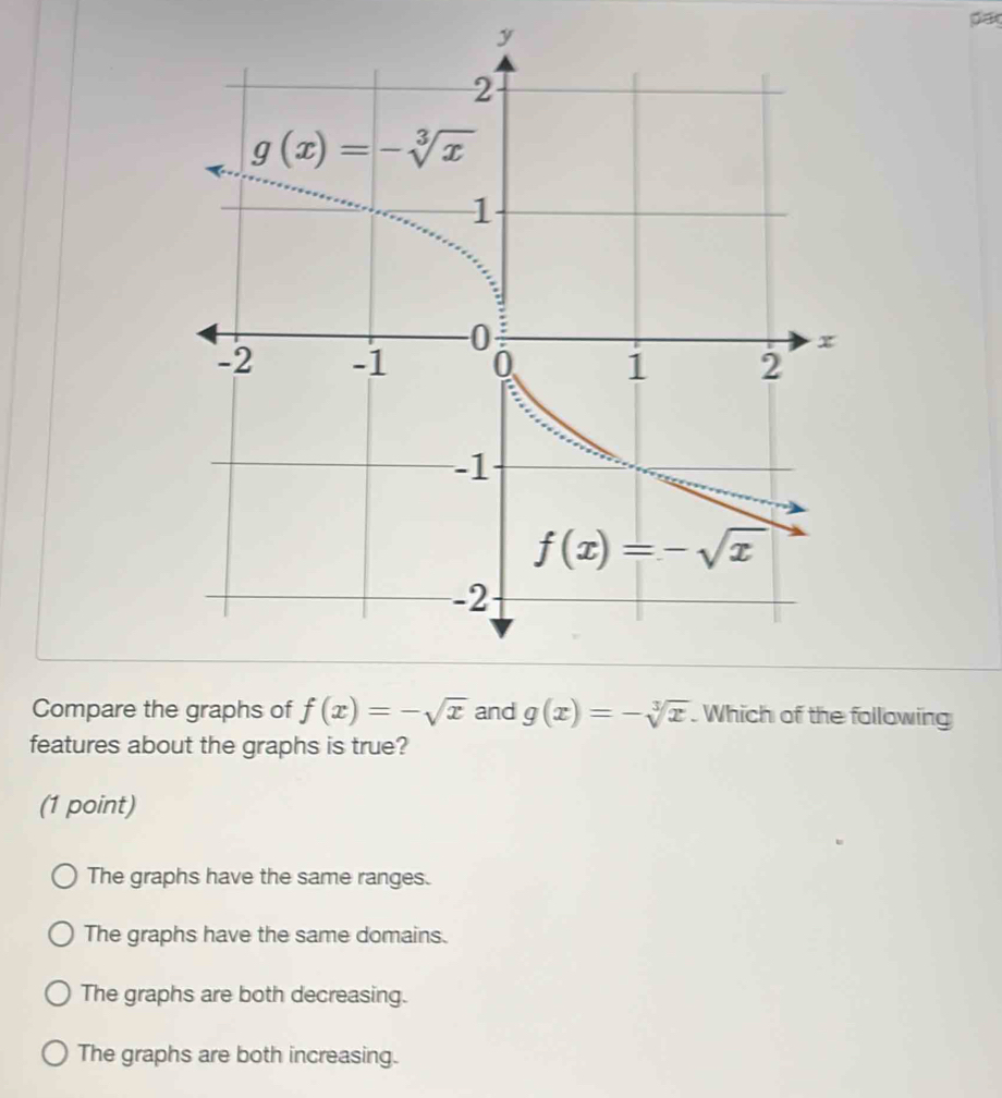 par
y
Compare the graphs of f(x)=-sqrt(x) and g(x)=-sqrt[3](x). Which of the following
features about the graphs is true?
(1 point)
The graphs have the same ranges.
The graphs have the same domains.
The graphs are both decreasing.
The graphs are both increasing.