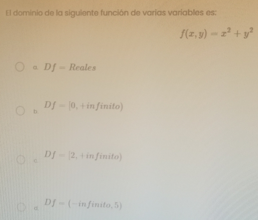 El dominio de la siguiente función de varias variables es:
f(x,y)=x^2+y^2
a. Df= Reales
b. Df=[0,+infinito)
C. Df=[2,+infinito)
c. Df=(-infinito,5)