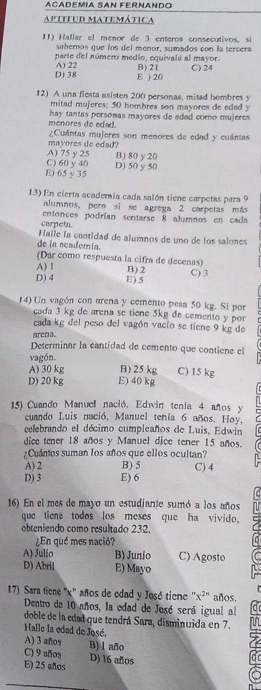 ACADEMIA SAN FERNANDO
aptitud matemática
11) Hallar el menor de 3 enteros consecutivos, si
sabemos que los del meñor, sumados con la tercera
parte del número medio, equivals al mayor.
A) 22 B) 21 C) 24
D) 38 E ) 20
12) A una fiesta asisten 200 personas, mitad hombres y
mitad mujeres; 50 hombres son mayores de edad y
hay tantas personas mayores de edad como mujeres 
menores de edad.
¿Cuántas mujeres son menores de edad y cuántas
mayores de edad?
A) 75 y 25 B) 80 y 20
C) 60 y 40 D) 50 y 50
E)65y 35
13) En cierta academia cada salón tiene carpetas para 9
alumnos, pero si se agrega 2 carpetas más
entonces podrían sentarse 8 alumnos en cada
carpeta.
Halle la cantidad de alumnos de uno de los salones
de la academia.
(Dar como respuesta la cifra de decenas)
A) 1 B)2
D) 4 E) 5 C) 3
14) Un vagón con arena y cemento pesa 50 kg. Si por
cada 3 kg de arena se tiene 5kg de cemento y por
cada kg del peso del vagón vac[o se tiene 9 kg de
arena.
Determinar la cantídad de cemento que contiene el
vagón.
A) 30 kg B) 25 kg C) 15 kg
D) 20 kg E) 40 kg
15) Cuando Manuel nació, Edwin tenía 4 años y
cuando Luis nació, Manuel tenía 6 años. Hoy,
celebrando el décimo cumpleaños de Luis, Edwin
dice tener 18 años y Manuel dice tener 15 años.
¿Cuántos suman los años que ellos ocultan?
A) 2 B) 5 C) 4
D) 3 E) 6
16) En el mes de mayo un estudjante sumó a los años
que tiene todos los meses que ha vivido,
obteniendo como resultado 232.
¿En qué mes nació?
A) Julío B) Junio C) Agosto
D) Abril E) Mayo
17) Sara ticne "x" años de edad y José ticne ''x^(2'') años.
Dentro de 10 años, la edad de José será igual al
doble de la edad que tendrá Sara, disminuida en 7.
Halle la edad de José.
A) 3 años B) 1 año
C) 9 años D) 16 años
E) 25 años