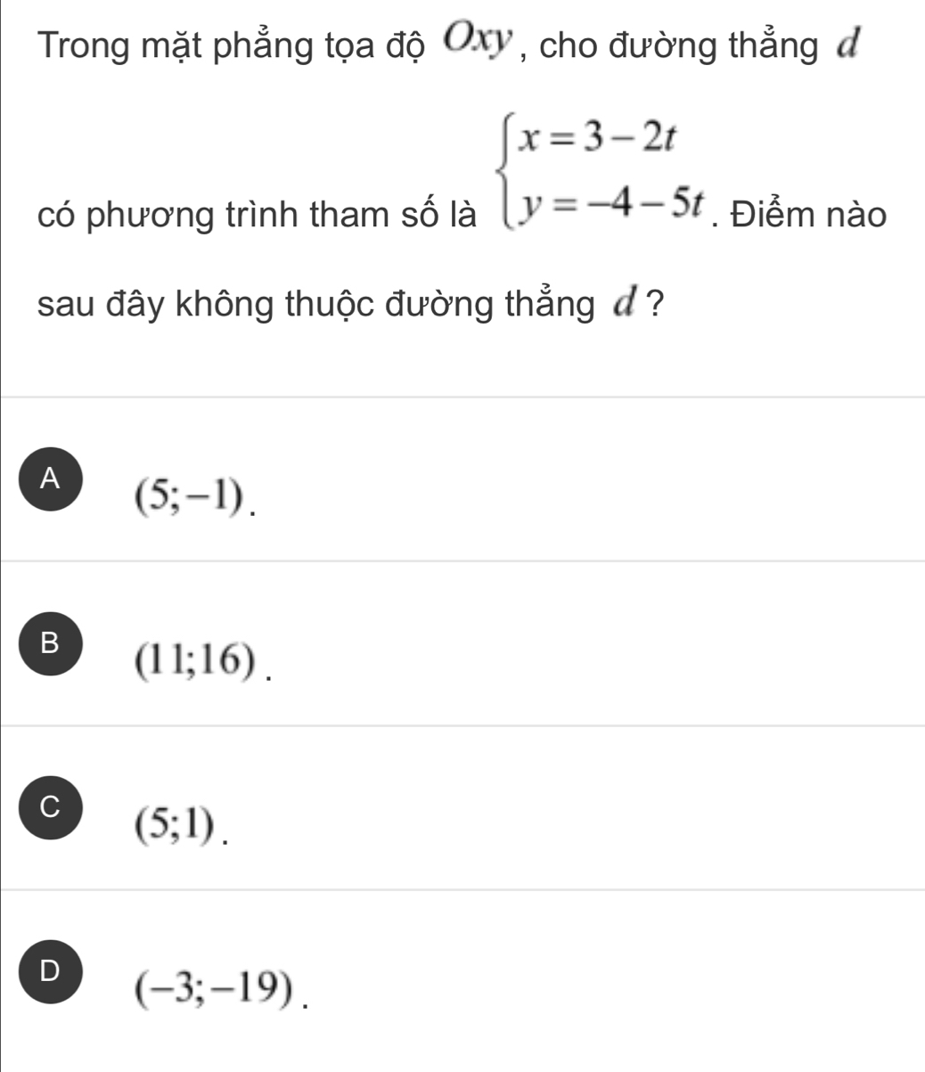 Trong mặt phẳng tọa độ Oxy, cho đường thẳng đ
beginarrayl x=3-2t y=-4-5tendarray.
có phương trình tham số là . Điểm nào
sau đây không thuộc đường thẳng đ ?
A (5;-1).
B (11;16).
C (5;1).
D (-3;-19).