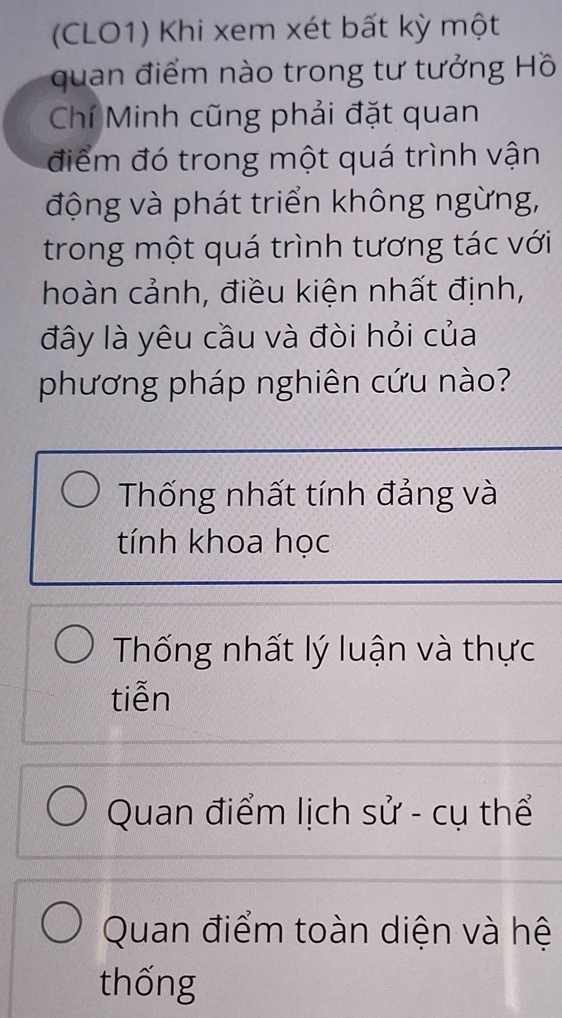 (CLO1) Khi xem xét bất kỳ một
quan điểm nào trong tư tưởng Hồ
Chí Minh cũng phải đặt quan
điểm đó trong một quá trình vận
động và phát triển không ngừng,
trong một quá trình tương tác với
hoàn cảnh, điều kiện nhất định,
đây là yêu cầu và đòi hỏi của
phương pháp nghiên cứu nào?
Thống nhất tính đảng và
tính khoa học
Thống nhất lý luận và thực
tiễn
Quan điểm lịch sử - cụ thể
Quan điểm toàn diện và hệ
thống