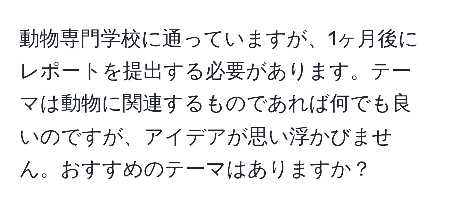 動物専門学校に通っていますが、1ヶ月後にレポートを提出する必要があります。テーマは動物に関連するものであれば何でも良いのですが、アイデアが思い浮かびません。おすすめのテーマはありますか？