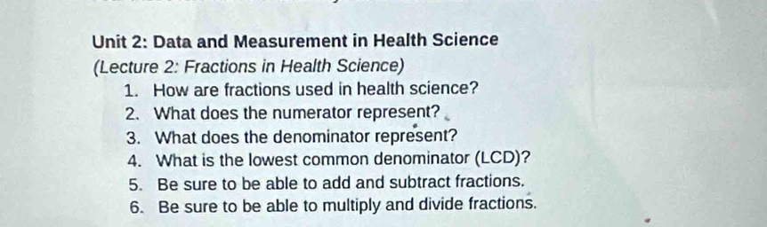 Data and Measurement in Health Science 
(Lecture 2: Fractions in Health Science) 
1. How are fractions used in health science? 
2. What does the numerator represent? 
3. What does the denominator represent? 
4. What is the lowest common denominator (LCD)? 
5. Be sure to be able to add and subtract fractions. 
6. Be sure to be able to multiply and divide fractions.