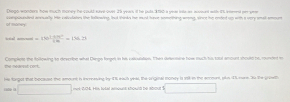 Diego wonders how much money he could save over 25 years if he puts $150 a year into an account with 4% interest per year
compounded annuaily. He calculates the following, but thinks he must have something wrong, since he ended up with a very smaill amourt 
of maney 
trtal ament=150 (1-0.0V^2)/6m =156.2.25
Complete the following to describe what Diego forget in his calculation. Then determine how much his total amount should be, rounded to 
the nearest cent. 
He forgot that because the amount is increasing by 4% each year, the original money is stit in the account, plus 4% more. So the growth 
rate is □ not 0.04. His total amount should be about S □