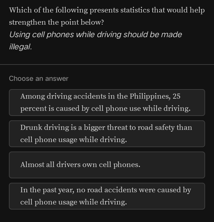 Which of the following presents statistics that would help
strengthen the point below?
Using cell phones while driving should be made
illegal.
Choose an answer
Among driving accidents in the Philippines, 25
percent is caused by cell phone use while driving.
Drunk driving is a bigger threat to road safety than
cell phone usage while driving.
Almost all drivers own cell phones.
In the past year, no road accidents were caused by
cell phone usage while driving.