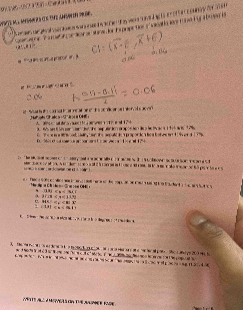 ATH 2100 = UNIT 3 TEST = Chapters 8, 0, B
wrITE aLL ANSWERS ON THE ANSWER PAGE.
1) A random sample of vacationers were asked whether they were traveling to another country for thei
upceming trip.' The resulting confidence interval for the proportion of vacationers traveling abroad is
(0.11.0.17).
a) Find the sample proportion, β.
b) Find the margin of error, E.
c) What is the correct interpretation of the confidence interval above?
(Multiple Choice - Choose ONE)
A. 95% of all data values fall between 11% and 17%
B. We are 95% confident that the population proportion lies between 11% and 17%.
C. There is a 95% probability that the population proportion lies between 11% and 17%.
D. 95% of all sample proportions lie between 11% and 17%.
2) The student scores on a history test are normally distributed with an unknown population mean and
standard deviation. A random sample of 38 scores is taken and results in a sample mean of 85 points and
sample standard deviation of 4 points.
a) Find a 90% confidence interval estimate of the population mean using the Student's t-distribution.
(Multiple Choice - Choose ONE)
A. 03.93 <86.07
B. 37.28 <30.72
C. 84.93 <05.07
D. 83.91 <86.10
b) Given the sample size above, state the degrees of freedom.
3) Elenia wants to estimate the proportion of out of state visitors at a national park. She surveys 200 visite
and finds that 83 of them are from out of state. Find a 95% confidence interval for the population
proportion. Write in interval notation and round your final answers to 2 decimal places =6.8, (1.23,4.50). 
WRITE ALL ANSWERS ON THE ANSWER PAGE.
Paes 1 of B