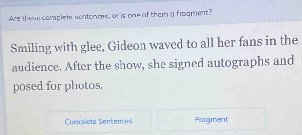 Are these complete sentences, or is one of them a fragment? 
Smiling with glee, Gideon waved to all her fans in the 
audience. After the show, she signed autographs and 
posed for photos. 
Complete Sentences Fragment