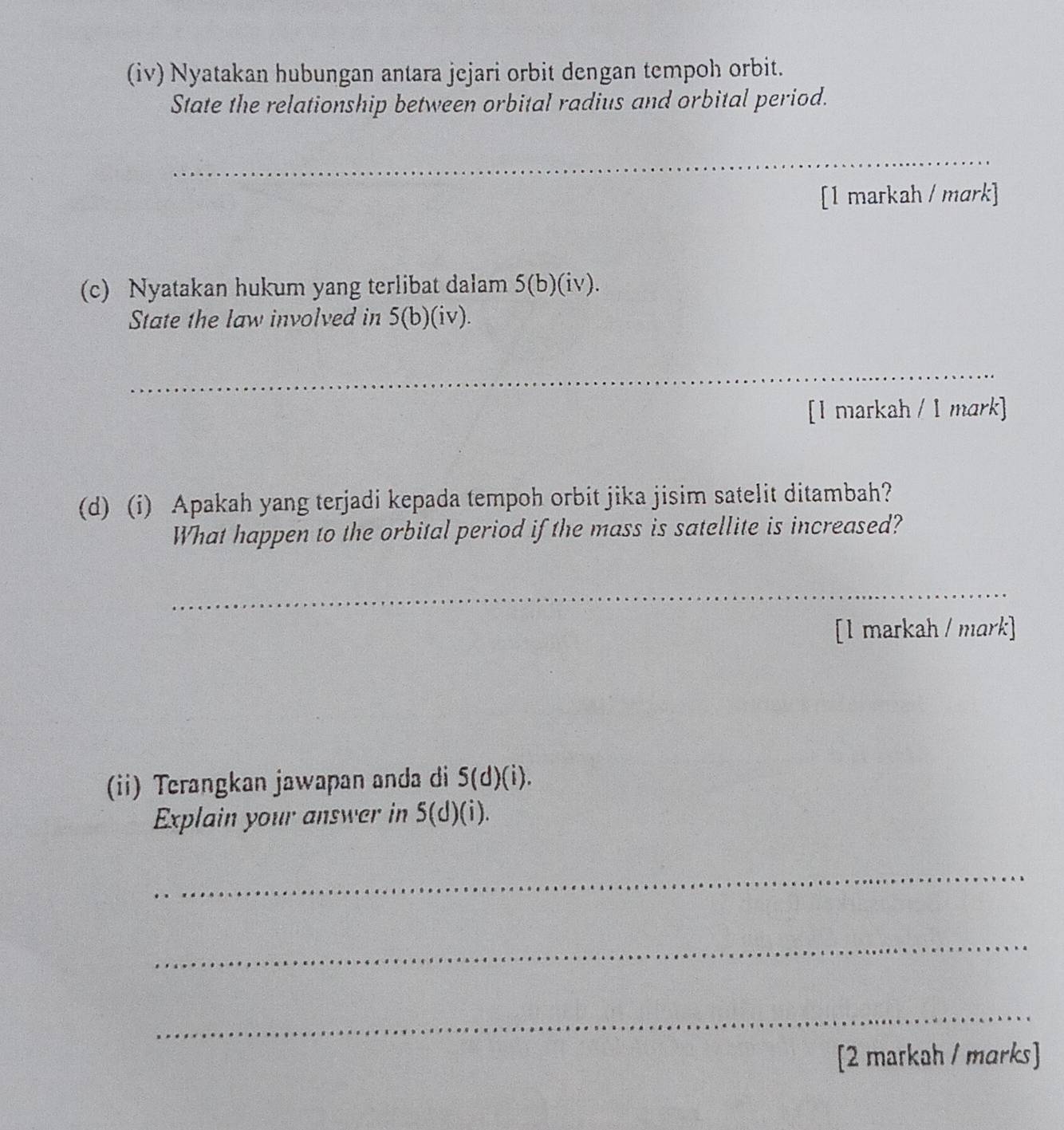 (iv) Nyatakan hubungan antara jejari orbit dengan tempoh orbit. 
State the relationship between orbital radius and orbital period. 
_ 
[1 markah / mark] 
(c) Nyatakan hukum yang terlibat dalam 5(b)(iv). 
State the law involved in 5(b)(iv). 
_ 
[I markah / 1 mark] 
(d) (i) Apakah yang terjadi kepada tempoh orbit jika jisim satelit ditambah? 
What happen to the orbital period if the mass is satellite is increased? 
_ 
[1 markah / mark] 
(ii) Terangkan jawapan anda di 5(d)(i). 
Explain your answer in S(d)(i). 
_ 
_ 
_ 
[2 markah / marks]