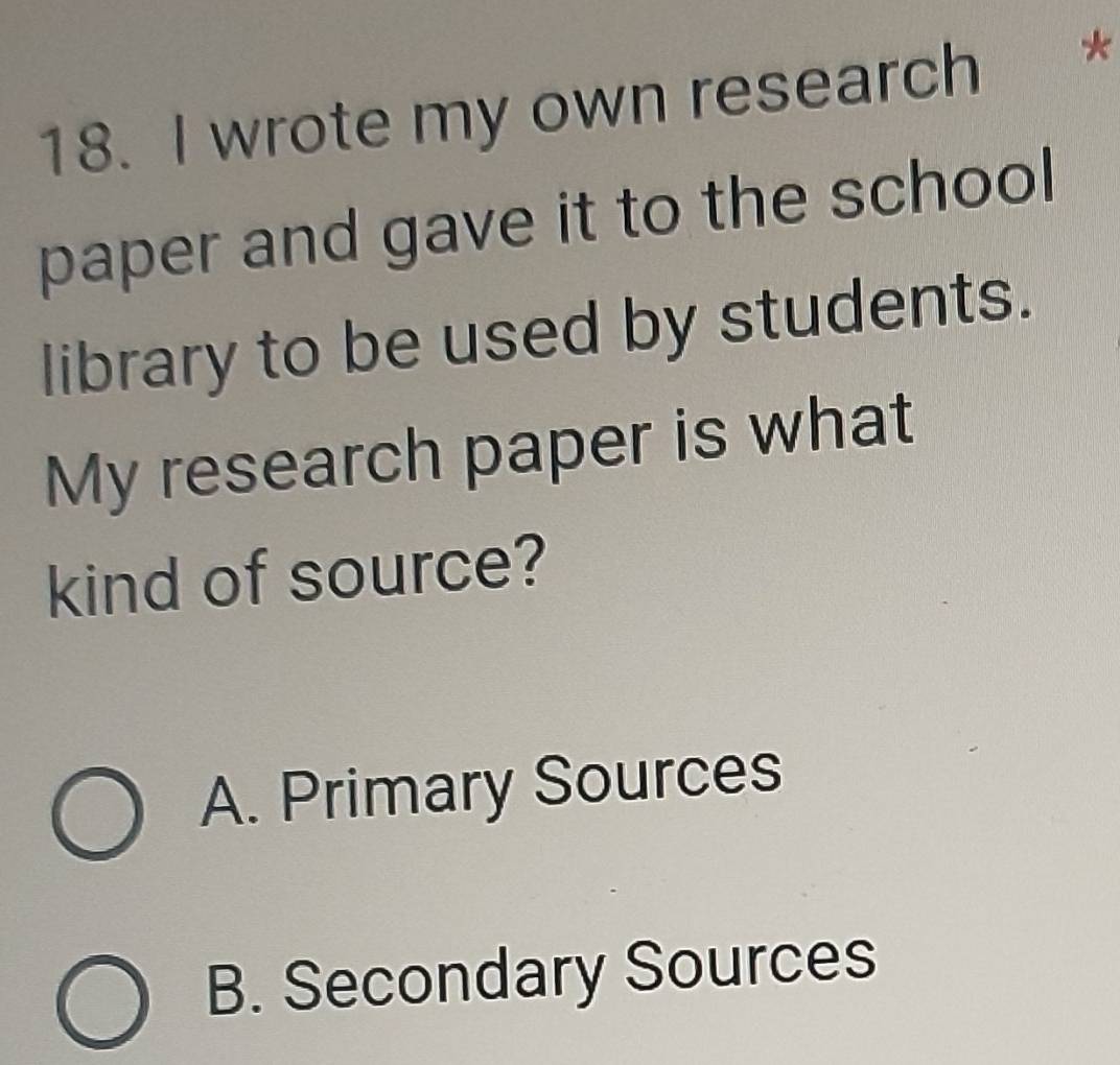 wrote my own research *
paper and gave it to the school
library to be used by students.
My research paper is what
kind of source?
A. Primary Sources
B. Secondary Sources