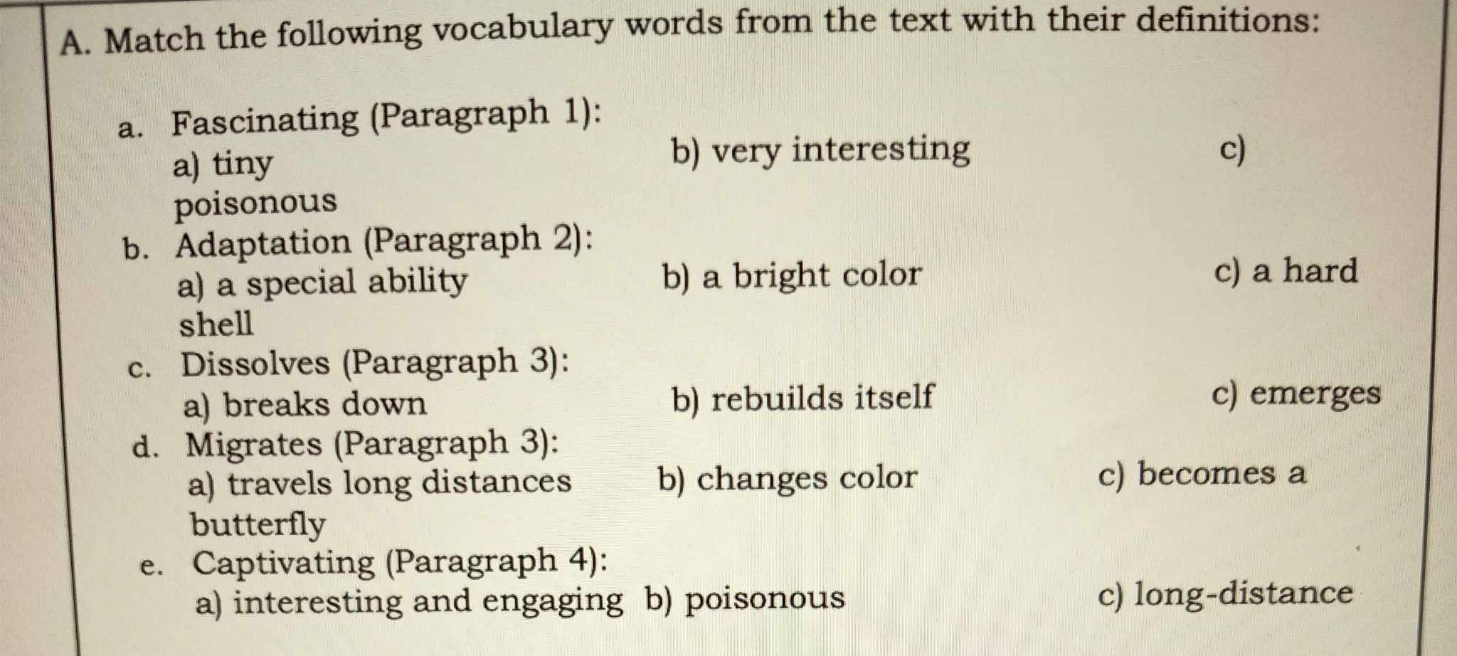 Match the following vocabulary words from the text with their definitions:
a. Fascinating (Paragraph 1):
a) tiny
b) very interesting c)
poisonous
b. Adaptation (Paragraph 2):
a) a special ability b) a bright color
c) a hard
shell
c. Dissolves (Paragraph 3):
a) breaks down b) rebuilds itself
c) emerges
d. Migrates (Paragraph 3):
a) travels long distances b) changes color c) becomes a
butterfly
e. Captivating (Paragraph 4):
a) interesting and engaging b) poisonous c) long-distance