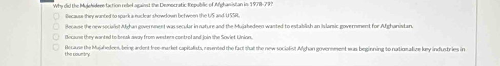 Why did the Mujahideen faction rebel against the Democratic Republic of Afghanistan in 1978-79?
Because they wanted to spark a nuclear showdown between the US and USSR.
Because the new socialist Afghan government was secular in nature and the Mujahedeen wanted to establish an Islamic government for Afghanistan.
Because they wanted to break away from western control and join the Soviet Union.
Because the Mujahedeen, being ardent free-market capitalists, resented the fact that the new socialist Afghan government was beginning to nationalize key industries in
the country.