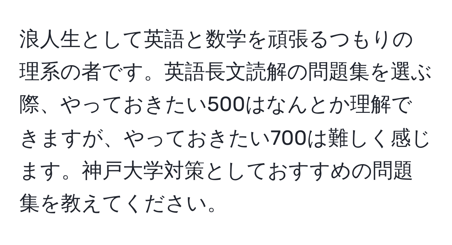 浪人生として英語と数学を頑張るつもりの理系の者です。英語長文読解の問題集を選ぶ際、やっておきたい500はなんとか理解できますが、やっておきたい700は難しく感じます。神戸大学対策としておすすめの問題集を教えてください。