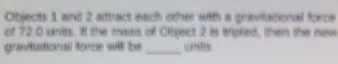 Objects 1 and 2 alttract each otther with a gravtattional force 
of 720 unis. If the mass of Object 2 is tripied, then the new 
gravitational force will be_ unls