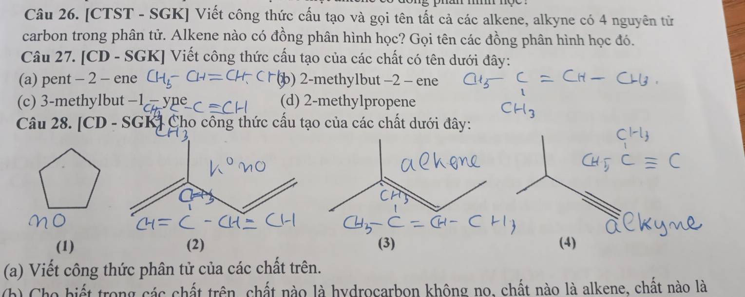 [CTST - SGK] Viết công thức cấu tạo và gọi tên tất cả các alkene, alkyne có 4 nguyên từ
carbon trong phân tử. Alkene nào có đồng phân hình học? Gọi tên các đồng phân hình học đó.
Câu 27. [CD - SGK] Viết công thức cấu tạo của các chất có tên dưới đây:
(a) pent - 2 - ene b) 2 -methylbut −2 - ene
(c) 3 -methylbut -1 (d) 2 -methylpropene
Câu 28. [CD - SGK] Cho công thức cấu tạo của các chất dưới đây:
(1)(3) (4)
(a) Viết công thức phân tử của các chất trên.
(h) Cho biết trong các chất trên, chất nào là hydrocarbon không no, chất nào là alkene, chất nào là