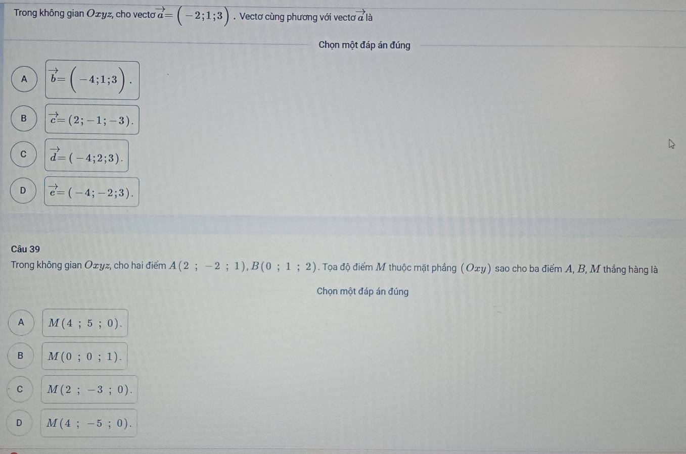 Trong không gian Oェyz, cho vecto vector a=(-2;1;3). Vectơ cùng phương với vectơ overset .2* là
Chọn một đáp án đúng
A vector b=(-4;1;3).
B vector c=(2;-1;-3).
C vector d=(-4;2;3).
D vector e=(-4;-2;3). 
Câu 39
Trong không gian Oェyz, cho hai điểm A(2;-2;1), B(0;1;2). Tọa độ điểm M thuộc mặt phẳng ( Oxy) sao cho ba điểm A, B, M thắng hàng là
Chọn một đáp án đúng
A M(4;5;0).
B M(0;0;1).
C M(2;-3;0).
D M(4;-5;0).