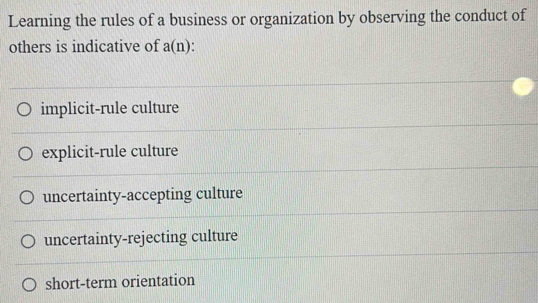 Learning the rules of a business or organization by observing the conduct of
others is indicative of a(n).
implicit-rule culture
explicit-rule culture
uncertainty-accepting culture
uncertainty-rejecting culture
short-term orientation