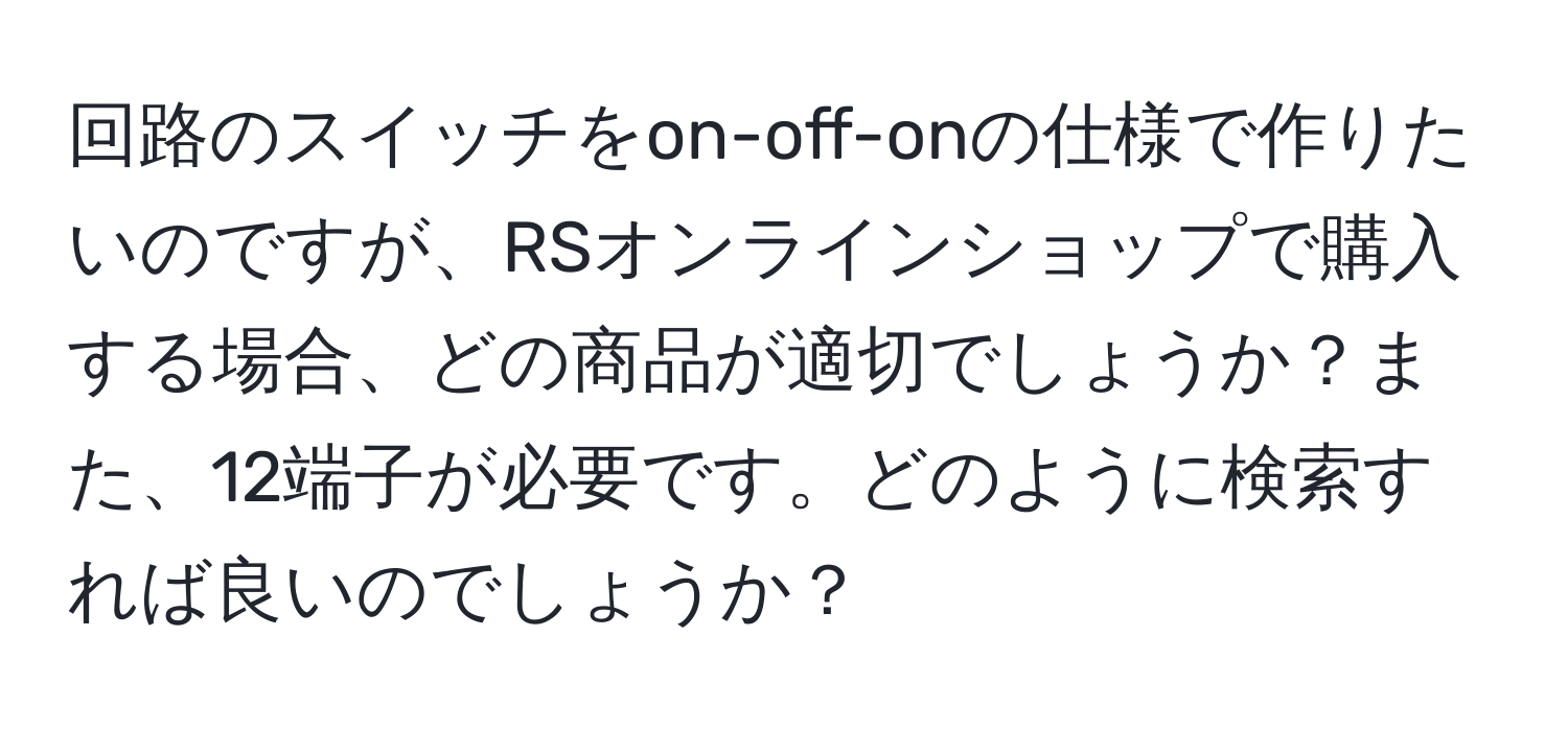 回路のスイッチをon-off-onの仕様で作りたいのですが、RSオンラインショップで購入する場合、どの商品が適切でしょうか？また、12端子が必要です。どのように検索すれば良いのでしょうか？