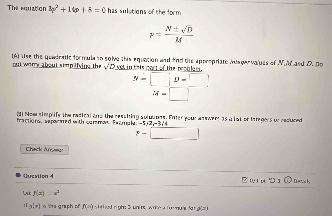 The equation 3p^2+14p+8=0 has solutions of the form
p= N± sqrt(D)/M 
(A) Use the quadratic formula to solve this equation and find the appropriate integervalues of N, M,and D. Do 
not worry about simplifying the sqrt(D) yet in this part of the problem.
N=□; D=□
M=□
(B) Now simplify the radical and the resulting solutions. Enter your answers as a list of integers or reduced 
fractions, separated with commas. Example: -5/2, -3/4
p=□
Check Answer 
Question 4 □0/1 pt つ 3 Details 
Let f(x)=x^2
If g(x) is the graph of f(x) shifted right 3 units, write a formula for g(x)