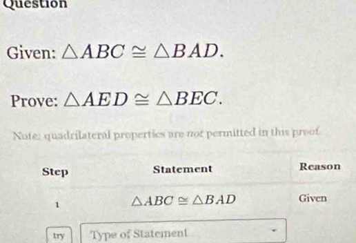 Question 
Given: △ ABC≌ △ BAD. 
Prove: △ AED≌ △ BEC. 
Note: quadrilateral propertics are not permitted in this proof 
Step Statement Reason 
1 △ ABC≌ △ BAD Given 
try Type of Statement