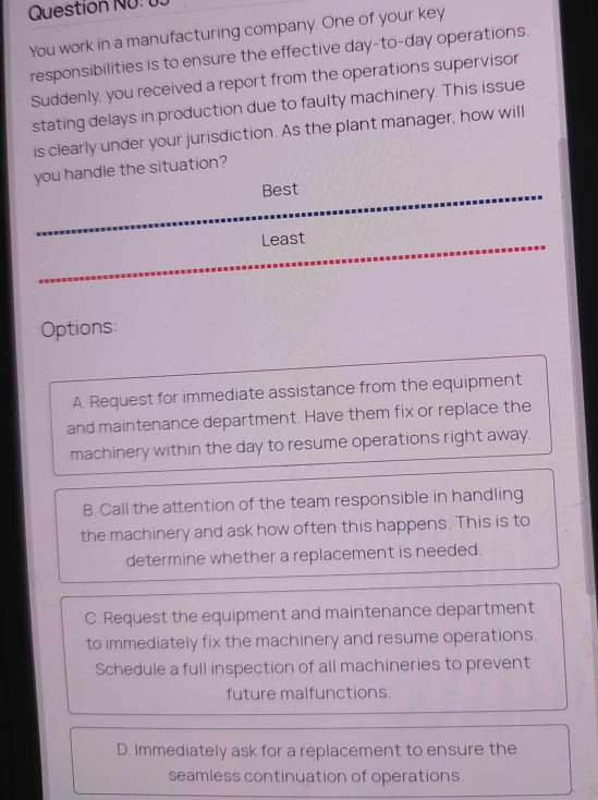 Question NÜ: 15
You work in a manufacturing company. One of your key
responsibilities is to ensure the effective day-to-day operations.
Suddenly, you received a report from the operations supervisor
stating delays in production due to faulty machinery. This issue
is clearly under your jurisdiction. As the plant manager, how will
you handle the situation?
Best
Least
Options:
A. Request for immediate assistance from the equipment
and maintenance department. Have them fix or replace the
machinery within the day to resume operations right away.
B. Call the attention of the team responsible in handling
the machinery and ask how often this happens. This is to
determine whether a replacement is needed.
C. Request the equipment and maintenance department
to immediately fix the machinery and resume operations.
Schedule a full inspection of all machineries to prevent
future malfunctions.
D. Immediately ask for a replacement to ensure the
seamless continuation of operations.