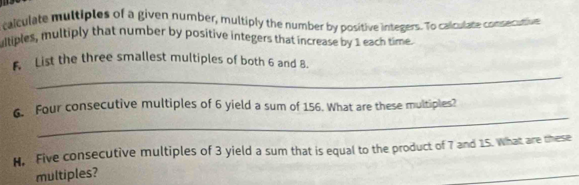 talculate multiples of a given number, multiply the number by positive integers. To calculate consecutive 
ultiples, multiply that number by positive integers that increase by 1 each time. 
_ 
F List the three smallest multiples of both 6 and 8. 
_ 
6. Four consecutive multiples of 6 yield a sum of 156. What are these multiples? 
N, Five consecutive multiples of 3 yield a sum that is equal to the product of 7 and 15. What are these 
multiples? 
_