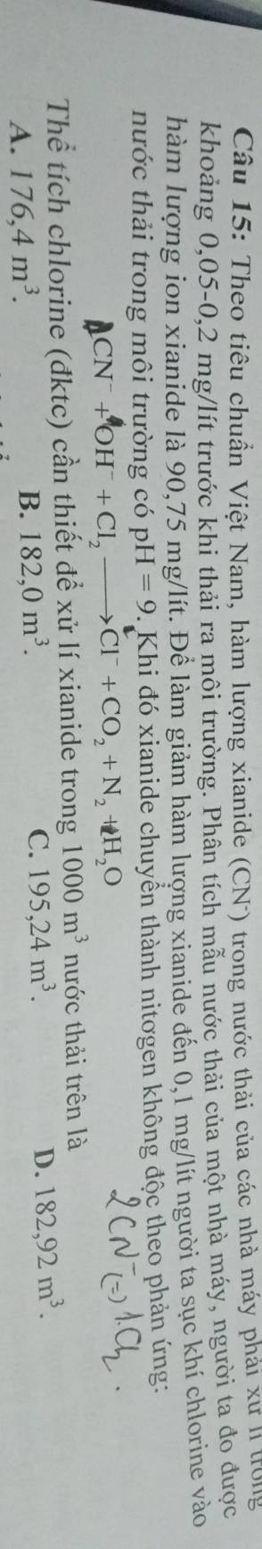Theo tiêu chuẩn Việt Nam, hàm lượng xianide (CN) trong nước thải của các nhà máy phải xư n trong
khoảng 0,05-0,2 mg/lít trước khi thải ra môi trường. Phân tích mẫu nước thải của một nhà máy, người ta đo được
hàm lượng ion xianide là 90, 75 mg/lít. Để làm giảm hàm lượng xianide đến 0,1 mg/lít người ta sục khí chlorine vào
nước thải trong môi trường có pH=9. Khi đó xianide chuyển thành nitogen không độc theo phản ứng:
CN^-+OH^-+Cl_2to Cl^-+CO_2+N_2+H_2O
Thể tích chlorine (đktc) cần thiết để xử lí xianide trong 1000m^3 nước thải trên là
A. 176, 4m^3.
B. 182, 0m^3.
C. 195, 24m^3. D. 182, 92m^3.