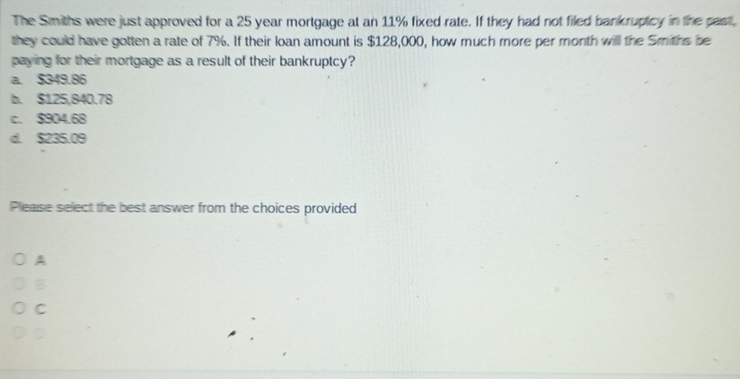 The Smiths were just approved for a 25 year mortgage at an 11% fixed rate. If they had not filed bankruptcy in the past,
they could have gotten a rate of 7%. If their loan amount is $128,000, how much more per month will the Smiths be
paying for their mortgage as a result of their bankruptcy?
a. $349.86
b. $125,840.78
c. $904.68
d. $235.09
Please select the best answer from the choices provided
A
B
C