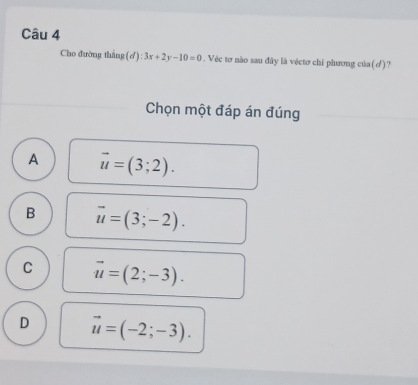 Cho đường thẳng(đ): 3x+2y-10=0. Véc tơ nào sau đây là véctơ chi phương của(/)?
Chọn một đáp án đúng
A
vector u=(3;2).
B
vector u=(3;-2).
C
vector u=(2;-3).
D
vector u=(-2;-3).