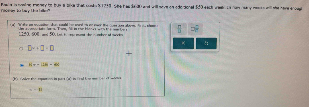 Paula is saving money to buy a bike that costs $1250. She has $600 and will save an additional $50 each week. In how many weeks will she have enough 
money to buy the bike? 
(a) Write an equation that could be used to answer the question above. First, choose  □ /□   □  □ /□  
the appropriate form. Then, fill in the blanks with the numbers
1250, 600, and 50. Let W represent the number of weeks. 
×
□ w+□ =□
50w-1250=600
(b) Solve the equation in part (a) to find the number of weeks.
w=13