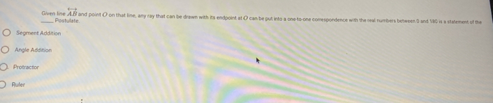 Given line Postulate
overleftrightarrow AB and point O on that line, any ray that can be drawn with its endpoint at O can be put into a one-to-one correspondence with the real numbers between 0 and 180 is a statement of the
Segment Addition
Angle Addition
Protractor
Ruler