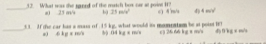 What was the speed of the match box car at point W?
a) . 25 m/s 6) 25m/s^3 6) 4'm/s 4) 4m/s^2
_
53. If the car has a mass of 15 kg, what would its mumentum be at point W
a) 6kgx m/s b) 04kg* m/s 6) 161 6 kg x m/s d) 0kg