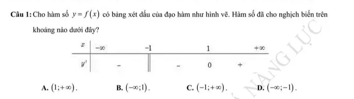 Cho hàm số y=f(x) có bảng xét dấu của đạo hàm như hình vẽ. Hàm số đã cho nghịch biến trên
khoảng nào dưới đây?
A. (1;+∈fty ). B. (-∈fty ;1). C. (-1;+∈fty ). D. (-∈fty ;-1).