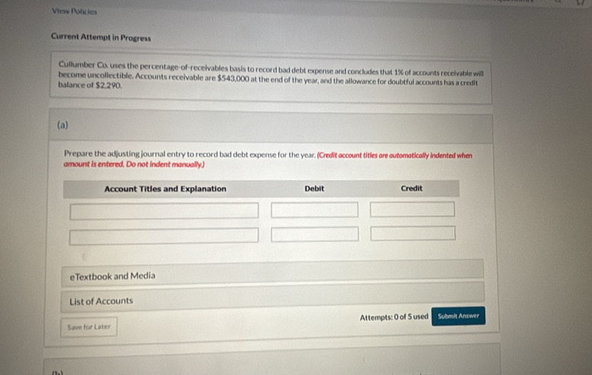 View Policies 
Current Attempt in Progress 
Cuflumber Co. uses the percentage-of-receivables basis to record bad debt expense and concludes that 1% of accounts receivable will 
become uncollectible. Accounts receivable are $543,000 at the end of the year, and the allowance for doubtful accounts has a credit 
balance of $2,290. 
(a) 
Prepare the adjusting journal entry to record bad debt expense for the year. (Credit account titles are automatically indented when 
amount is entered. Do not indent manually.) 
eTextbook and Media 
List of Accounts 
Save for Later Attempts: 0 of 5 used Submit Answer