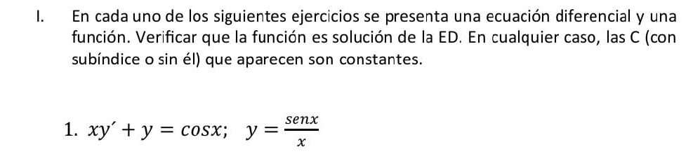 En cada uno de los siguientes ejercicios se presenta una ecuación diferencial y una 
función. Verificar que la función es solución de la ED. En cualquier caso, las C (con 
subíndice o sin él) que aparecen son constantes. 
1. xy'+y=cos x; y= senx/x 