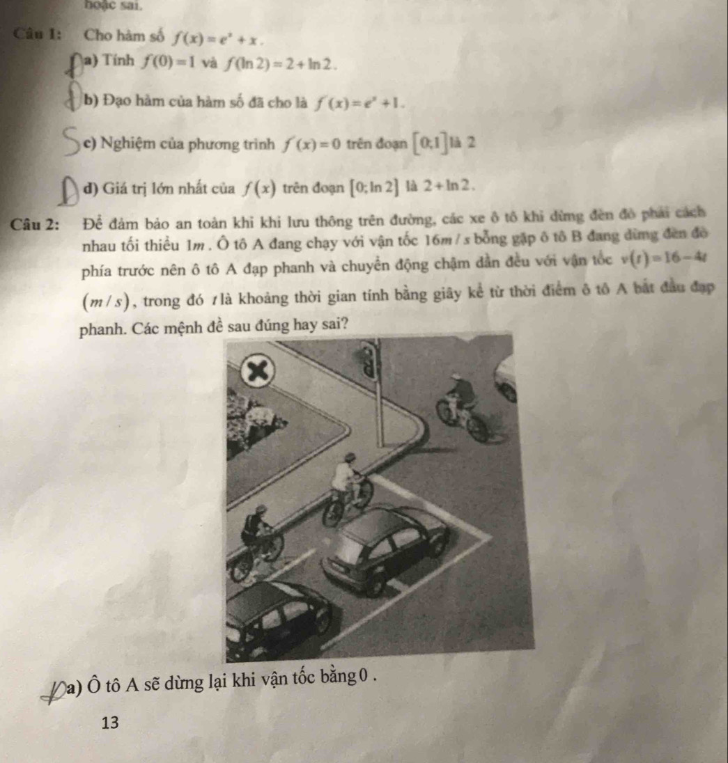 hoặc sai. 
Câu I: Cho hàm số f(x)=e^x+x. 
a) Tính f(0)=1 và f(ln 2)=2+ln 2. 
b) Đạo hàm của hàm số đã cho là f'(x)=e^x+1. 
c) Nghiệm của phương trình f'(x)=0 trên đoạn [0,1] là 2 
d) Giá trị lớn nhất của f(x) trên đoạn [0;ln 2] là 2+ln 2. 
Câu 2: Để đảm bảo an toàn khi khi lưu thông trên đường, các xe ô tô khi dừng đèn đô phải cách 
nhau tối thiều 1m. Ô tô A đang chạy với vận tốc 16m / s bổng gặp ô tô B đang đừng đèn đô 
phía trước nên ô tô A đạp phanh và chuyển động chậm dẫn đều với vận tốc v(t)=16-4t
(m/s), trong đó 1là khoảng thời gian tính bằng giây kể từ thời điểm ô tô A bắt đầu đạp 
phanh. Các mệnh đề sau đúng hay sai? 
Đa) Ô tô A sẽ dừng lại khi vận tốc bằng 0. 
13