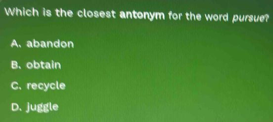 Which is the closest antonym for the word pursue?
A. abandon
B. obtain
C. recycle
D. juggle
