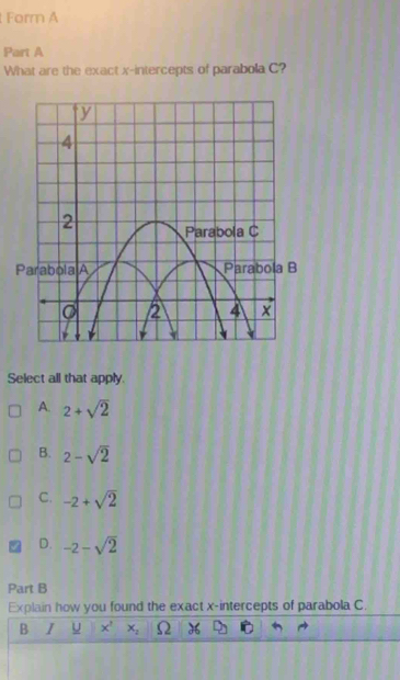 Forr A
Part A
What are the exact x-intercepts of parabola C?
Select all that apply.
A. 2+sqrt(2)
B. 2-sqrt(2)
C. -2+sqrt(2)
D. -2-sqrt(2)
Part B
Explain how you found the exact x-intercepts of parabola C.
B I U x^1 x_2