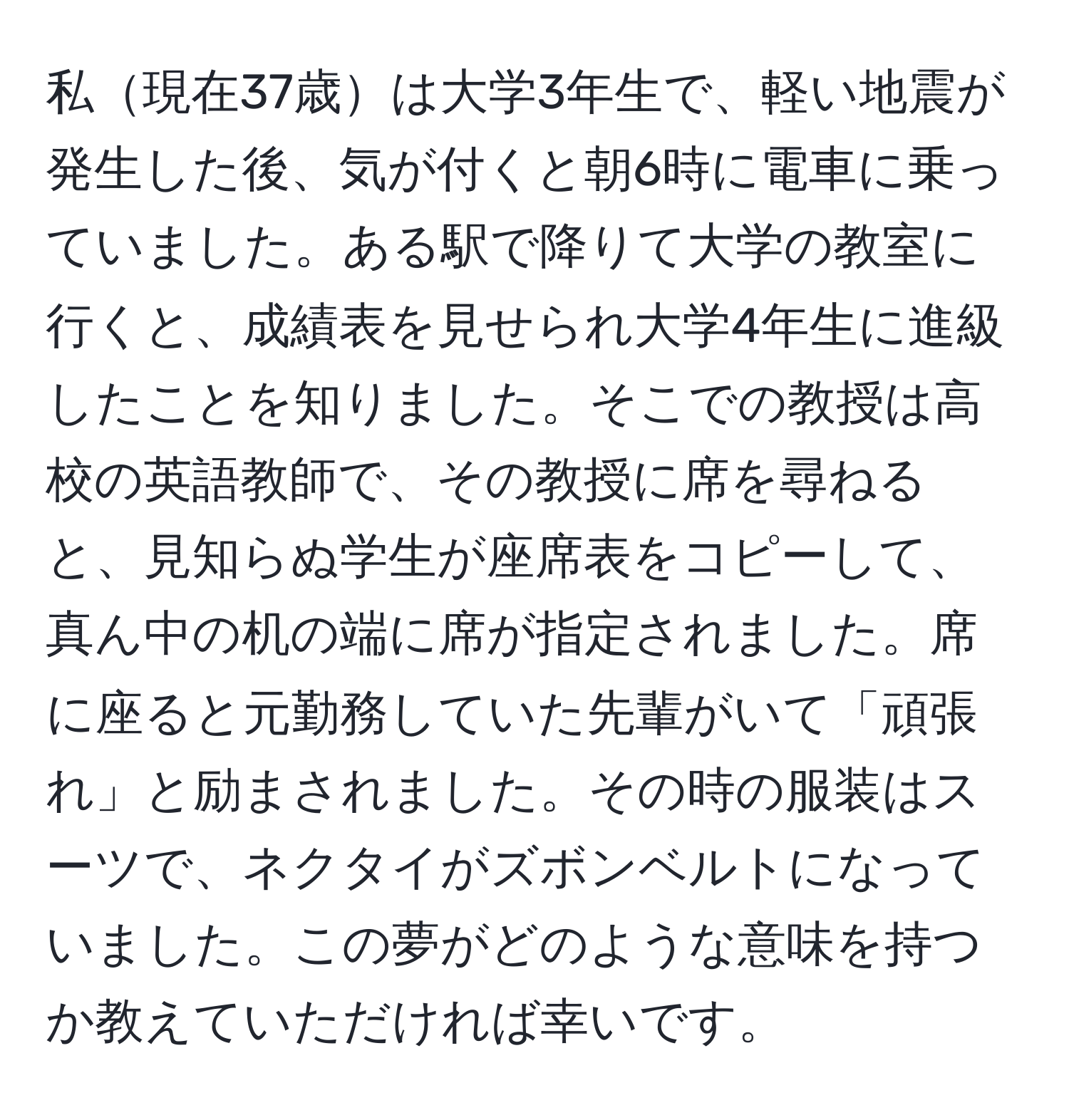 私現在37歳は大学3年生で、軽い地震が発生した後、気が付くと朝6時に電車に乗っていました。ある駅で降りて大学の教室に行くと、成績表を見せられ大学4年生に進級したことを知りました。そこでの教授は高校の英語教師で、その教授に席を尋ねると、見知らぬ学生が座席表をコピーして、真ん中の机の端に席が指定されました。席に座ると元勤務していた先輩がいて「頑張れ」と励まされました。その時の服装はスーツで、ネクタイがズボンベルトになっていました。この夢がどのような意味を持つか教えていただければ幸いです。